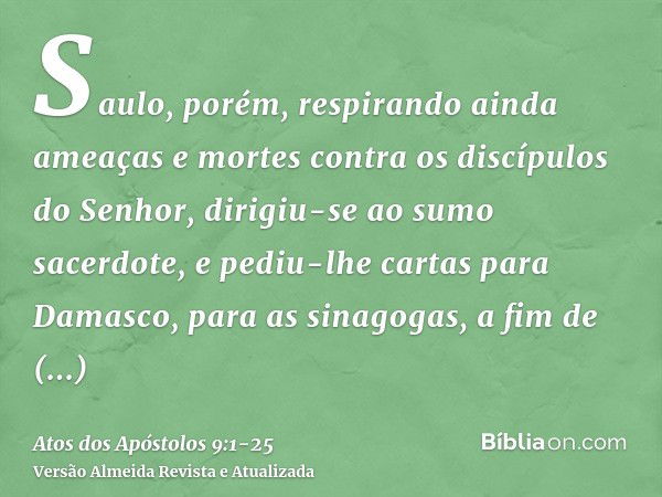 Saulo, porém, respirando ainda ameaças e mortes contra os discípulos do Senhor, dirigiu-se ao sumo sacerdote,e pediu-lhe cartas para Damasco, para as sinagogas,