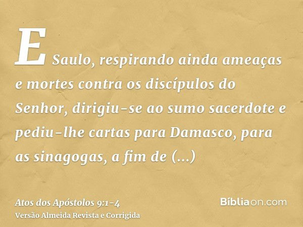 E Saulo, respirando ainda ameaças e mortes contra os discípulos do Senhor, dirigiu-se ao sumo sacerdotee pediu-lhe cartas para Damasco, para as sinagogas, a fim