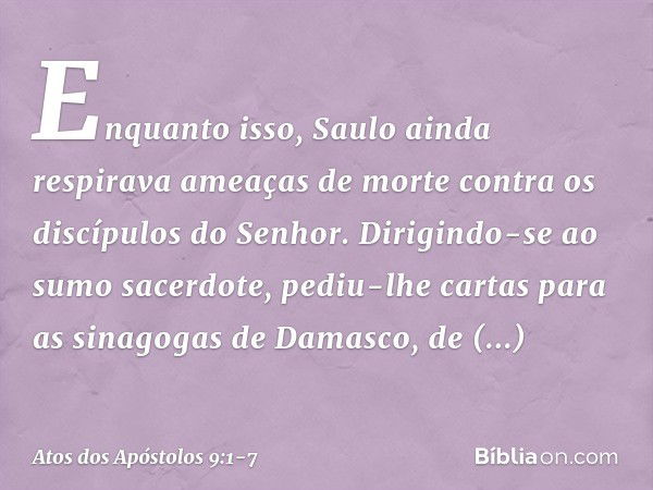 Enquanto isso, Saulo ainda respirava ameaças de morte contra os discípulos do Senhor. Dirigindo-se ao sumo sacerdote, pediu-lhe cartas para as sinagogas de Dama