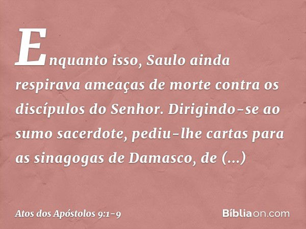 Enquanto isso, Saulo ainda respirava ameaças de morte contra os discípulos do Senhor. Dirigindo-se ao sumo sacerdote, pediu-lhe cartas para as sinagogas de Dama