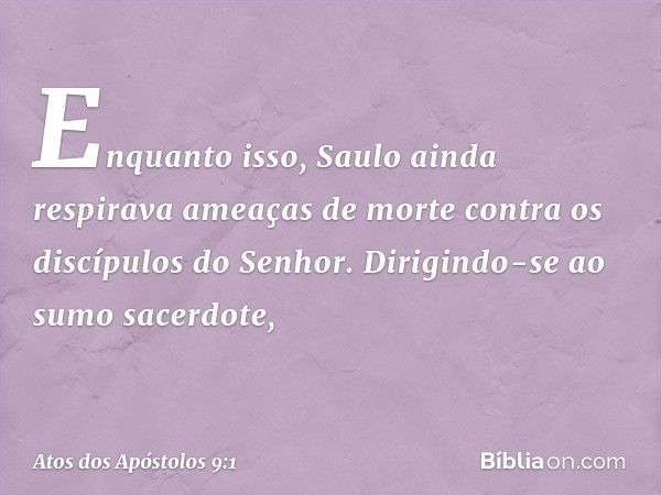 Enquanto isso, Saulo ainda respirava ameaças de morte contra os discípulos do Senhor. Dirigindo-se ao sumo sacerdote, -- Atos dos Apóstolos 9:1