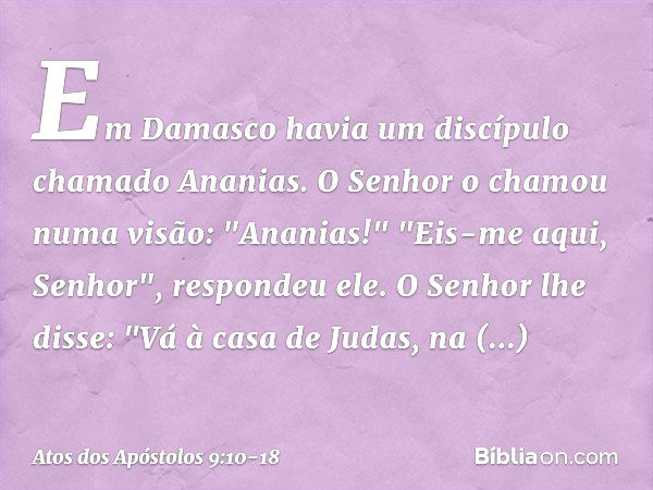 Em Damasco havia um discípulo chamado Ananias. O Senhor o chamou numa visão: "Ananias!"
"Eis-me aqui, Senhor", respondeu ele. O Senhor lhe disse: "Vá à casa de 