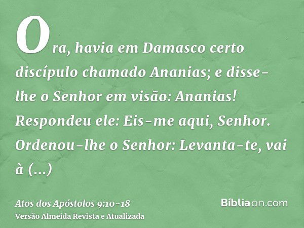 Ora, havia em Damasco certo discípulo chamado Ananias; e disse-lhe o Senhor em visão: Ananias! Respondeu ele: Eis-me aqui, Senhor.Ordenou-lhe o Senhor: Levanta-