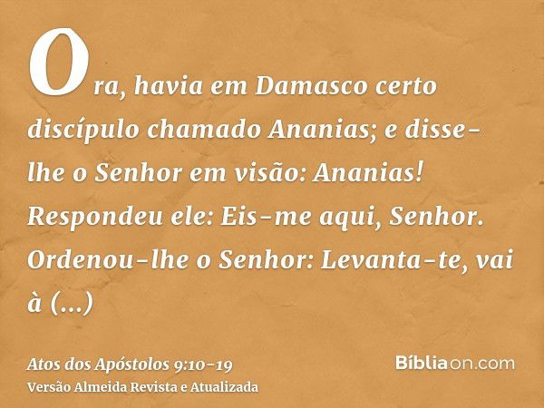 Ora, havia em Damasco certo discípulo chamado Ananias; e disse-lhe o Senhor em visão: Ananias! Respondeu ele: Eis-me aqui, Senhor.Ordenou-lhe o Senhor: Levanta-