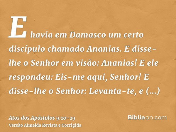 E havia em Damasco um certo discípulo chamado Ananias. E disse-lhe o Senhor em visão: Ananias! E ele respondeu: Eis-me aqui, Senhor!E disse-lhe o Senhor: Levant