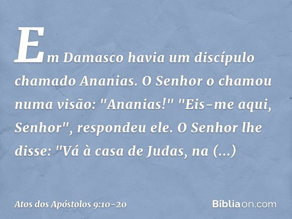 Em Damasco havia um discípulo chamado Ananias. O Senhor o chamou numa visão: "Ananias!"
"Eis-me aqui, Senhor", respondeu ele. O Senhor lhe disse: "Vá à casa de 