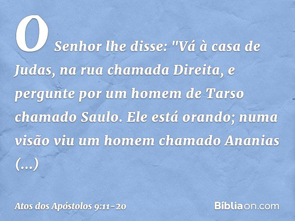 O Senhor lhe disse: "Vá à casa de Judas, na rua chamada Direita, e pergunte por um homem de Tarso chamado Saulo. Ele está orando; numa visão viu um homem chamad