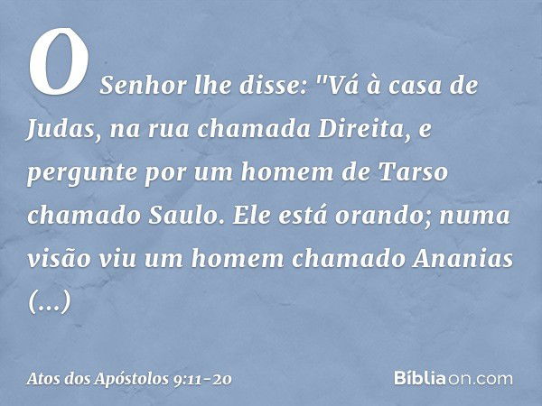 O Senhor lhe disse: "Vá à casa de Judas, na rua chamada Direita, e pergunte por um homem de Tarso chamado Saulo. Ele está orando; numa visão viu um homem chamad