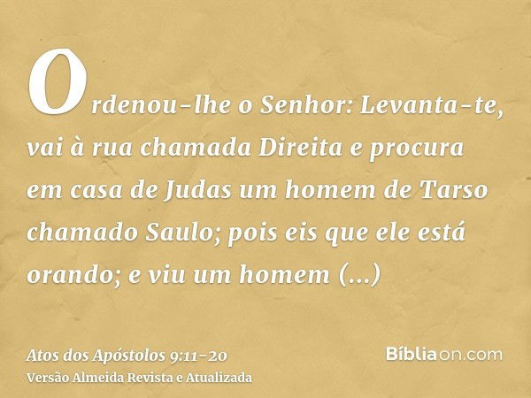 Ordenou-lhe o Senhor: Levanta-te, vai à rua chamada Direita e procura em casa de Judas um homem de Tarso chamado Saulo; pois eis que ele está orando;e viu um ho