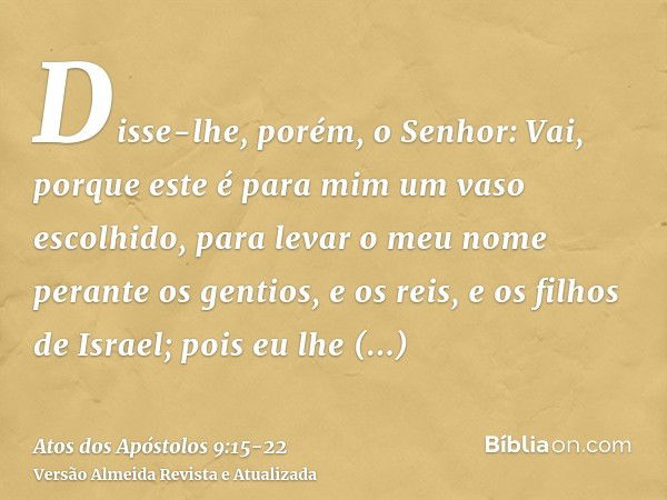 Disse-lhe, porém, o Senhor: Vai, porque este é para mim um vaso escolhido, para levar o meu nome perante os gentios, e os reis, e os filhos de Israel;pois eu lh