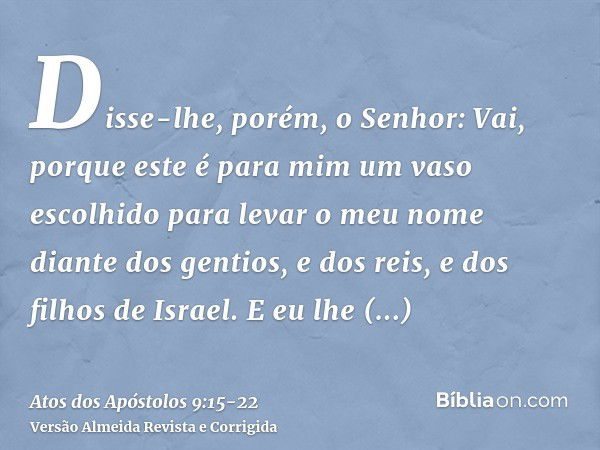 Disse-lhe, porém, o Senhor: Vai, porque este é para mim um vaso escolhido para levar o meu nome diante dos gentios, e dos reis, e dos filhos de Israel.E eu lhe 