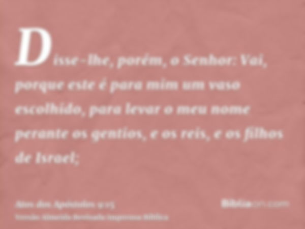 Disse-lhe, porém, o Senhor: Vai, porque este é para mim um vaso escolhido, para levar o meu nome perante os gentios, e os reis, e os filhos de Israel;