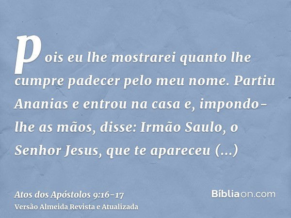 pois eu lhe mostrarei quanto lhe cumpre padecer pelo meu nome.Partiu Ananias e entrou na casa e, impondo-lhe as mãos, disse: Irmão Saulo, o Senhor Jesus, que te