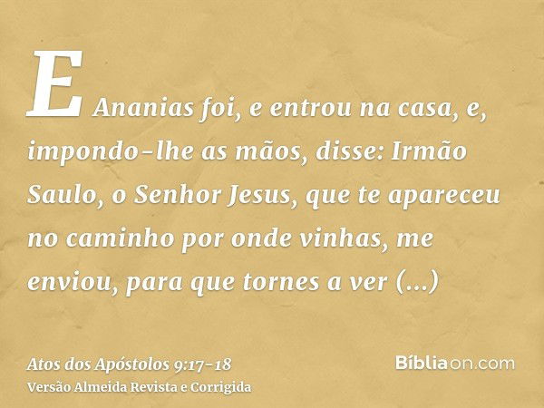 E Ananias foi, e entrou na casa, e, impondo-lhe as mãos, disse: Irmão Saulo, o Senhor Jesus, que te apareceu no caminho por onde vinhas, me enviou, para que tor