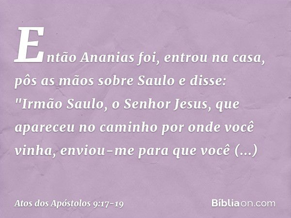 Então Ananias foi, entrou na casa, pôs as mãos sobre Saulo e disse: "Irmão Saulo, o Senhor Jesus, que apareceu no caminho por onde você vinha, enviou-me para qu