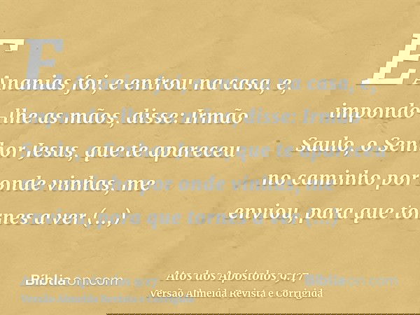 E Ananias foi, e entrou na casa, e, impondo-lhe as mãos, disse: Irmão Saulo, o Senhor Jesus, que te apareceu no caminho por onde vinhas, me enviou, para que tor