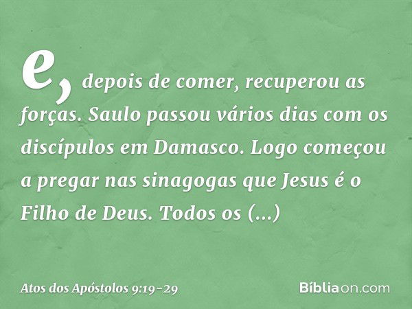 e, depois de comer, recuperou as forças.
Saulo passou vários dias com os discípulos em Damasco. Logo começou a pregar nas sinagogas que Jesus é o Filho de Deus.