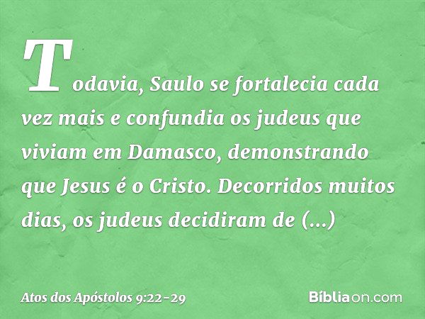 Todavia, Saulo se fortalecia cada vez mais e confundia os judeus que viviam em Damasco, demonstrando que Jesus é o Cristo. Decorridos muitos dias, os judeus dec