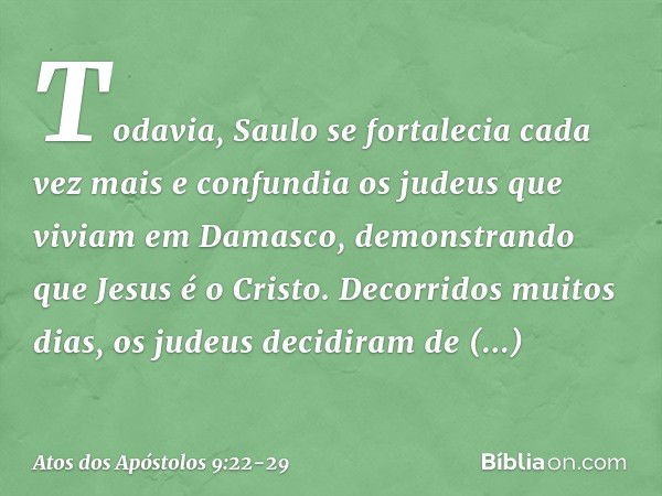 Todavia, Saulo se fortalecia cada vez mais e confundia os judeus que viviam em Damasco, demonstrando que Jesus é o Cristo. Decorridos muitos dias, os judeus dec