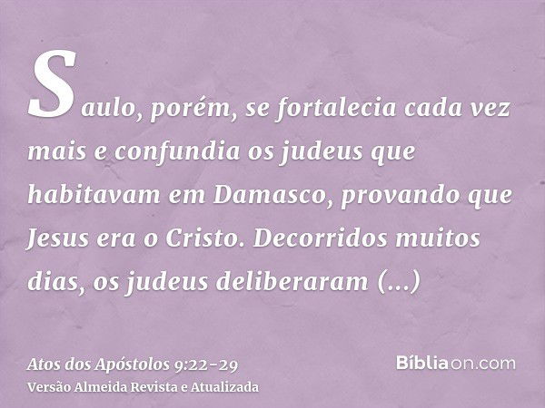 Saulo, porém, se fortalecia cada vez mais e confundia os judeus que habitavam em Damasco, provando que Jesus era o Cristo.Decorridos muitos dias, os judeus deli