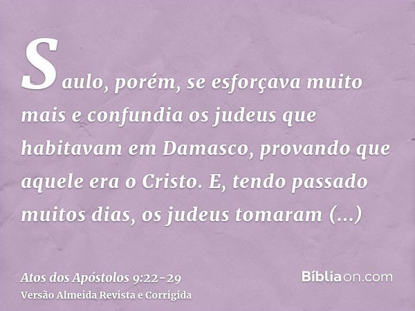 Saulo, porém, se esforçava muito mais e confundia os judeus que habitavam em Damasco, provando que aquele era o Cristo.E, tendo passado muitos dias, os judeus t