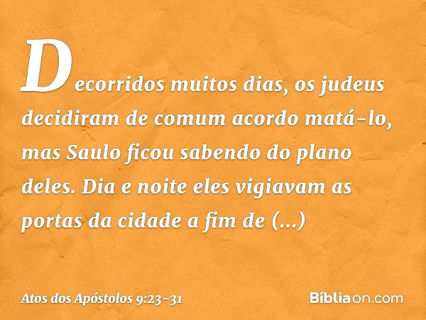 Decorridos muitos dias, os judeus decidiram de comum acordo matá-lo, mas Saulo ficou sabendo do plano deles. Dia e noite eles vigiavam as portas da cidade a fim