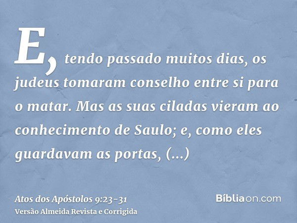 E, tendo passado muitos dias, os judeus tomaram conselho entre si para o matar.Mas as suas ciladas vieram ao conhecimento de Saulo; e, como eles guardavam as po