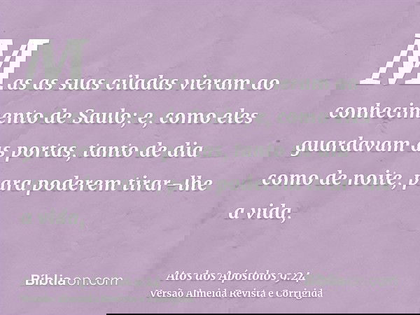 Mas as suas ciladas vieram ao conhecimento de Saulo; e, como eles guardavam as portas, tanto de dia como de noite, para poderem tirar-lhe a vida,