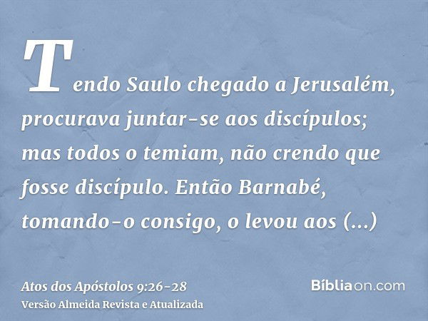 Tendo Saulo chegado a Jerusalém, procurava juntar-se aos discípulos; mas todos o temiam, não crendo que fosse discípulo.Então Barnabé, tomando-o consigo, o levo