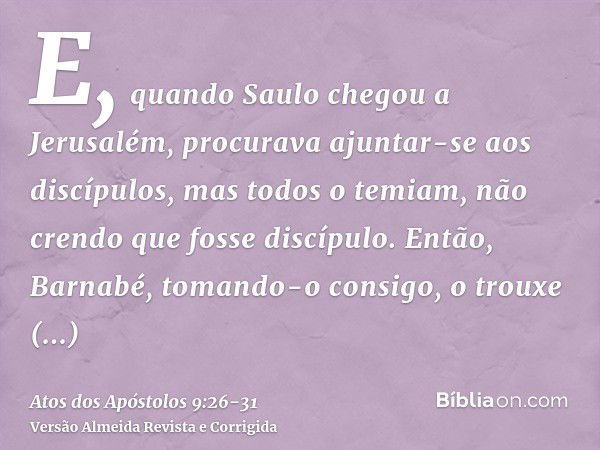 E, quando Saulo chegou a Jerusalém, procurava ajuntar-se aos discípulos, mas todos o temiam, não crendo que fosse discípulo.Então, Barnabé, tomando-o consigo, o