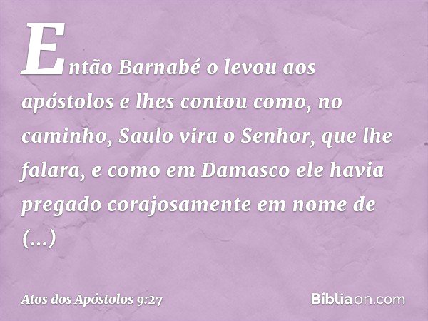 Então Barnabé o levou aos apóstolos e lhes contou como, no caminho, Saulo vira o Senhor, que lhe falara, e como em Damasco ele havia pregado corajosamente em no