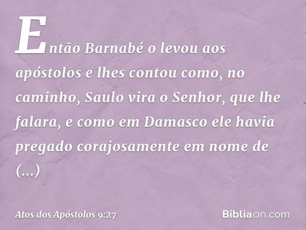 Então Barnabé o levou aos apóstolos e lhes contou como, no caminho, Saulo vira o Senhor, que lhe falara, e como em Damasco ele havia pregado corajosamente em no