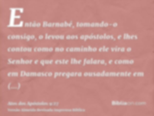 Então Barnabé, tomando-o consigo, o levou aos apóstolos, e lhes contou como no caminho ele vira o Senhor e que este lhe falara, e como em Damasco pregara ousada