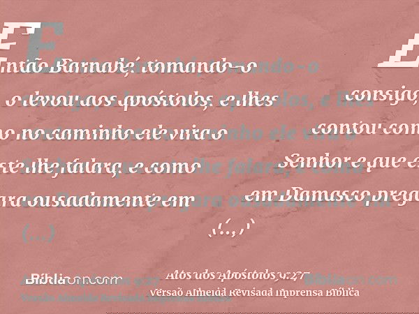 Então Barnabé, tomando-o consigo, o levou aos apóstolos, e lhes contou como no caminho ele vira o Senhor e que este lhe falara, e como em Damasco pregara ousada