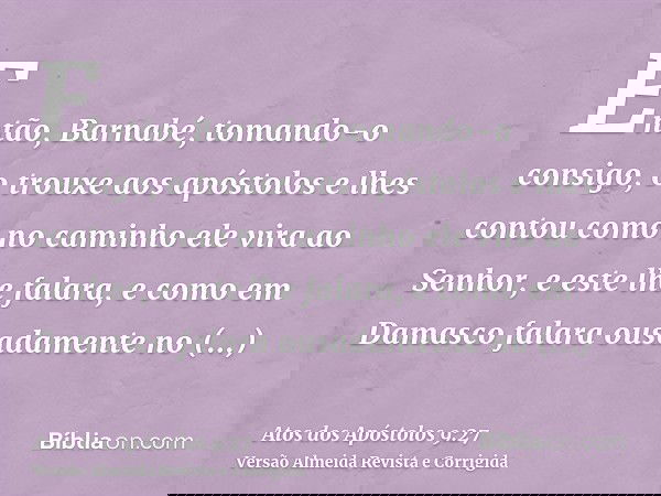 Então, Barnabé, tomando-o consigo, o trouxe aos apóstolos e lhes contou como no caminho ele vira ao Senhor, e este lhe falara, e como em Damasco falara ousadame