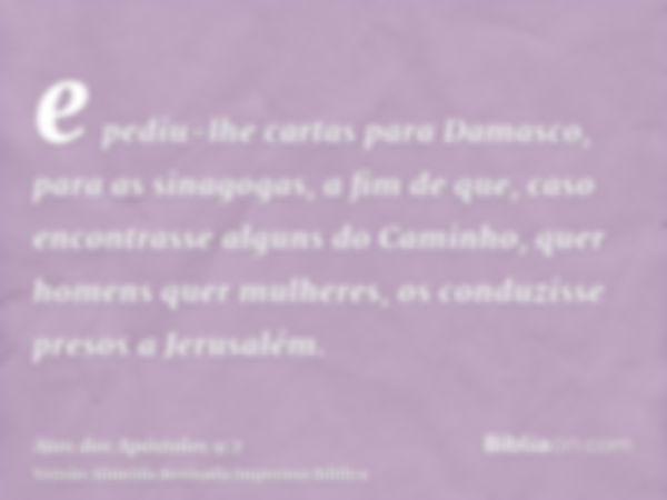 e pediu-lhe cartas para Damasco, para as sinagogas, a fim de que, caso encontrasse alguns do Caminho, quer homens quer mulheres, os conduzisse presos a Jerusalé