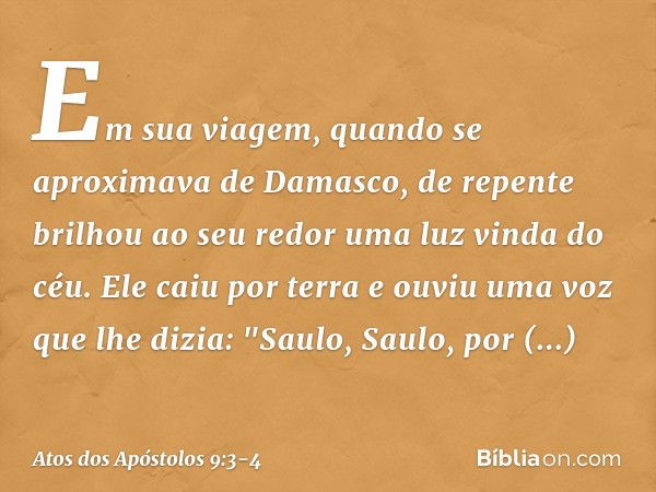 Em sua viagem, quando se aproximava de Damasco, de repente brilhou ao seu redor uma luz vinda do céu. Ele caiu por terra e ouviu uma voz que lhe dizia: "Saulo, 