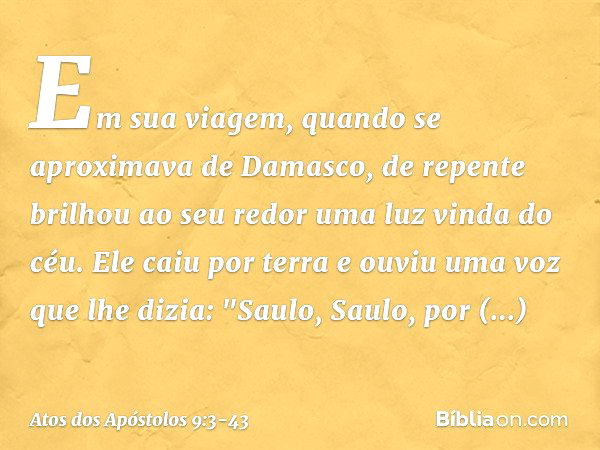 Em sua viagem, quando se aproximava de Damasco, de repente brilhou ao seu redor uma luz vinda do céu. Ele caiu por terra e ouviu uma voz que lhe dizia: "Saulo, 