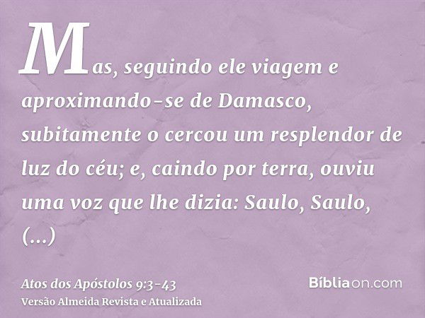 Mas, seguindo ele viagem e aproximando-se de Damasco, subitamente o cercou um resplendor de luz do céu;e, caindo por terra, ouviu uma voz que lhe dizia: Saulo, 