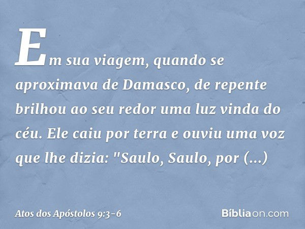 Em sua viagem, quando se aproximava de Damasco, de repente brilhou ao seu redor uma luz vinda do céu. Ele caiu por terra e ouviu uma voz que lhe dizia: "Saulo, 