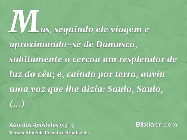 Mas, seguindo ele viagem e aproximando-se de Damasco, subitamente o cercou um resplendor de luz do céu;e, caindo por terra, ouviu uma voz que lhe dizia: Saulo, 