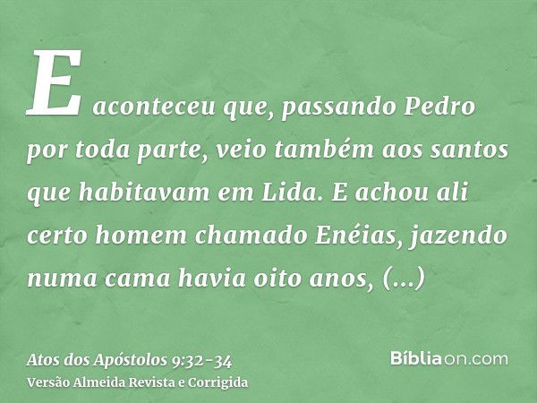 E aconteceu que, passando Pedro por toda parte, veio também aos santos que habitavam em Lida.E achou ali certo homem chamado Enéias, jazendo numa cama havia oit