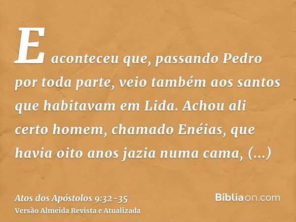 E aconteceu que, passando Pedro por toda parte, veio também aos santos que habitavam em Lida.Achou ali certo homem, chamado Enéias, que havia oito anos jazia nu