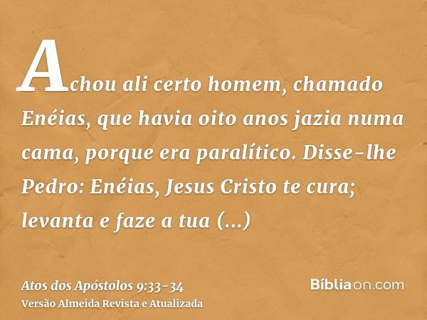 Achou ali certo homem, chamado Enéias, que havia oito anos jazia numa cama, porque era paralítico.Disse-lhe Pedro: Enéias, Jesus Cristo te cura; levanta e faze 