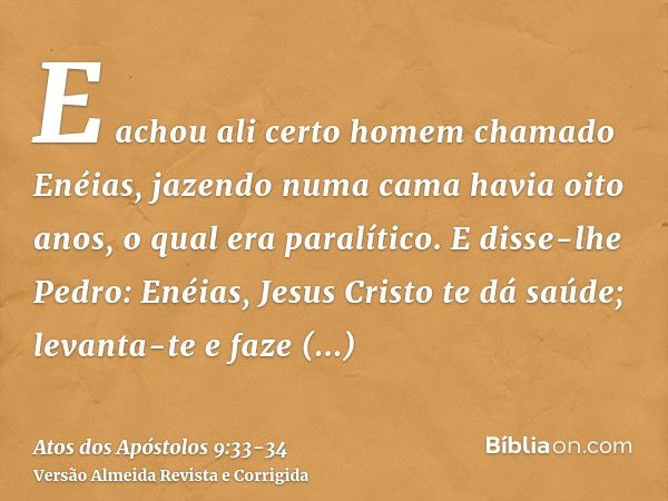 E achou ali certo homem chamado Enéias, jazendo numa cama havia oito anos, o qual era paralítico.E disse-lhe Pedro: Enéias, Jesus Cristo te dá saúde; levanta-te