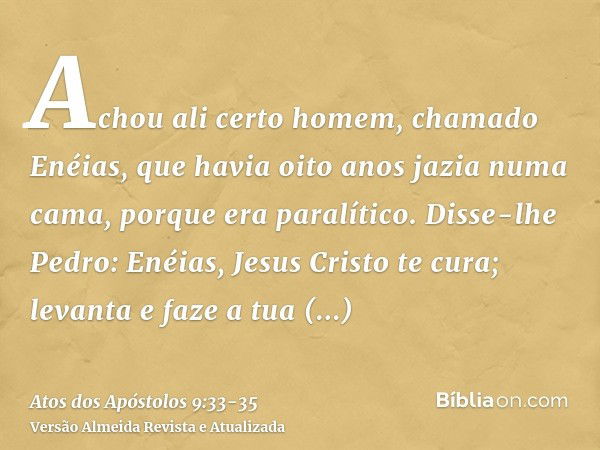 Achou ali certo homem, chamado Enéias, que havia oito anos jazia numa cama, porque era paralítico.Disse-lhe Pedro: Enéias, Jesus Cristo te cura; levanta e faze 