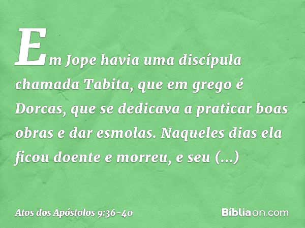 Em Jope havia uma discípula chamada Tabita, que em grego é Dorcas, que se dedicava a praticar boas obras e dar esmolas. Naqueles dias ela ficou doente e morreu,