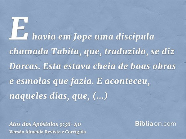 E havia em Jope uma discípula chamada Tabita, que, traduzido, se diz Dorcas. Esta estava cheia de boas obras e esmolas que fazia.E aconteceu, naqueles dias, que