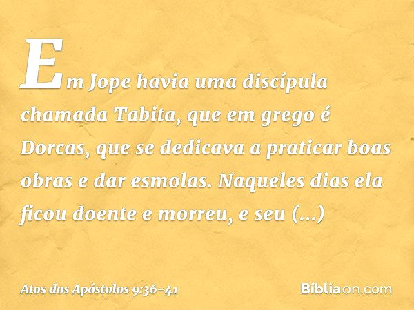 Em Jope havia uma discípula chamada Tabita, que em grego é Dorcas, que se dedicava a praticar boas obras e dar esmolas. Naqueles dias ela ficou doente e morreu,