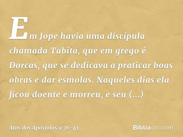 Em Jope havia uma discípula chamada Tabita, que em grego é Dorcas, que se dedicava a praticar boas obras e dar esmolas. Naqueles dias ela ficou doente e morreu,